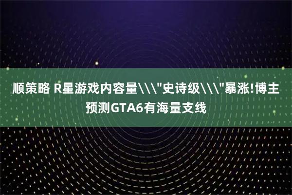 顺策略 R星游戏内容量\＂史诗级\＂暴涨!博主预测GTA6有海量支线