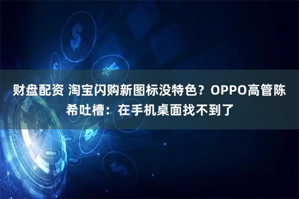 财盘配资 淘宝闪购新图标没特色？OPPO高管陈希吐槽：在手机桌面找不到了