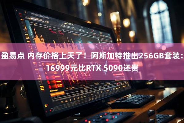 盈易点 内存价格上天了！阿斯加特推出256GB套装：16999元比RTX 5090还贵