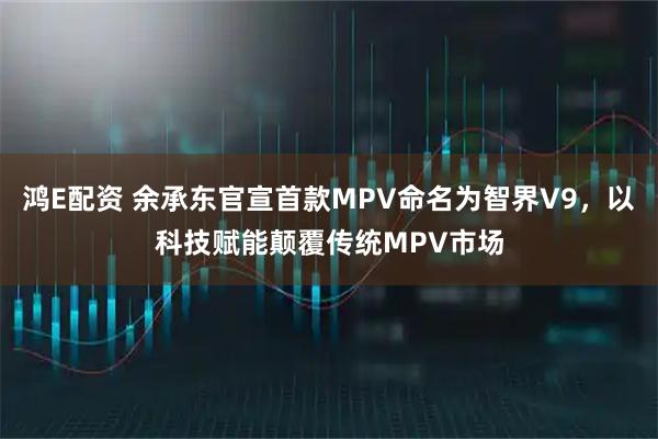 鸿E配资 余承东官宣首款MPV命名为智界V9，以科技赋能颠覆传统MPV市场