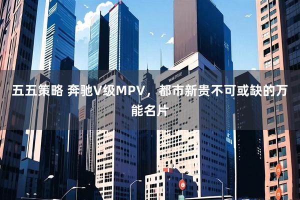 五五策略 奔驰V级MPV，都市新贵不可或缺的万能名片