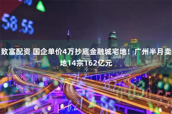 致富配资 国企单价4万抄底金融城宅地！广州半月卖地14宗162亿元