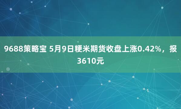9688策略宝 5月9日粳米期货收盘上涨0.42%，报3610元