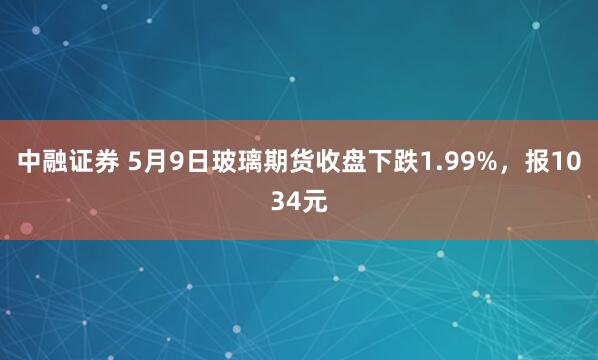 中融证券 5月9日玻璃期货收盘下跌1.99%，报1034元
