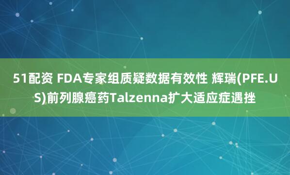 51配资 FDA专家组质疑数据有效性 辉瑞(PFE.US)前列腺癌药Talzenna扩大适应症遇挫