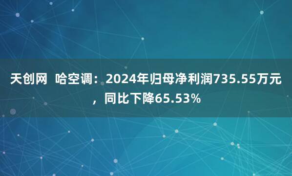 天创网  哈空调：2024年归母净利润735.55万元，同比下降65.53%