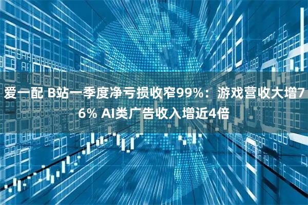 爱一配 B站一季度净亏损收窄99%：游戏营收大增76% AI类广告收入增近4倍