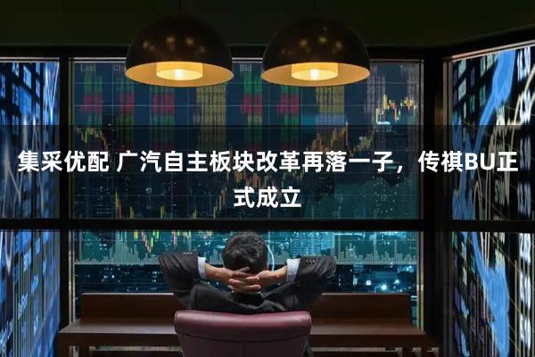 集采优配 广汽自主板块改革再落一子，传祺BU正式成立