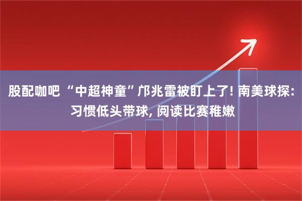 股配咖吧 “中超神童”邝兆雷被盯上了! 南美球探: 习惯低头带球, 阅读比赛稚嫩
